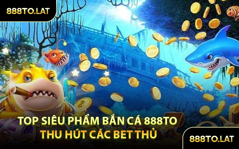 Top Siêu Phẩm Bắn Cá 888TO Thu Hút Các Bet Thủ